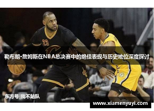 勒布朗·詹姆斯在NBA总决赛中的绝佳表现与历史地位深度探讨