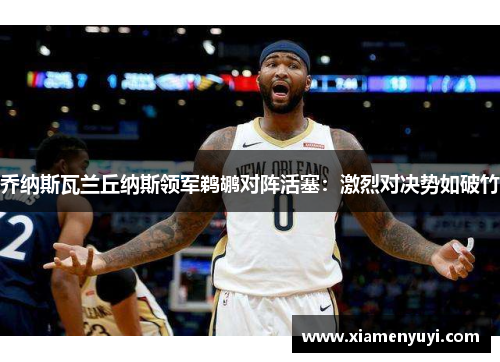 乔纳斯瓦兰丘纳斯领军鹈鹕对阵活塞：激烈对决势如破竹