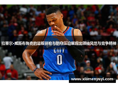 拉塞尔·威斯布鲁克的篮板拼抢与防守压迫展现出领袖风范与竞争精神