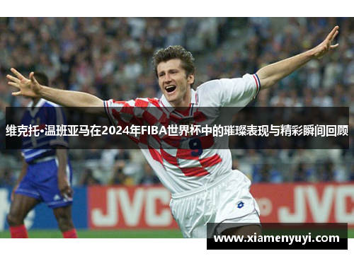 维克托·温班亚马在2024年FIBA世界杯中的璀璨表现与精彩瞬间回顾