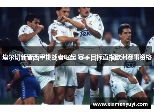 埃尔切新晋西甲挑战者崛起 赛季目标直指欧洲赛事资格