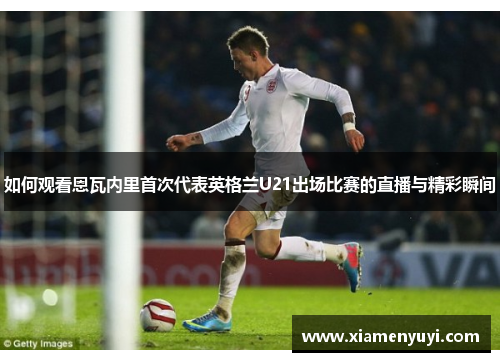 如何观看恩瓦内里首次代表英格兰U21出场比赛的直播与精彩瞬间