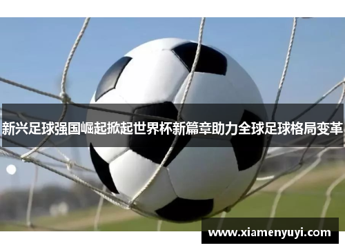 新兴足球强国崛起掀起世界杯新篇章助力全球足球格局变革