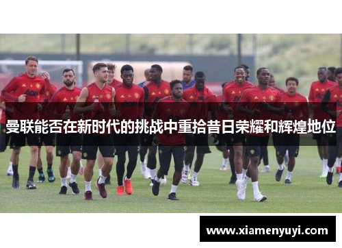 曼联能否在新时代的挑战中重拾昔日荣耀和辉煌地位